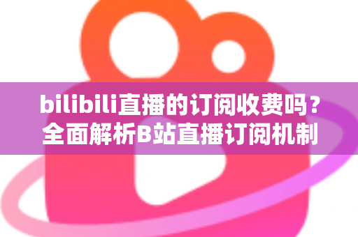 bilibili直播的订阅收费吗？全面解析B站直播订阅机制、收费标准与会员权益