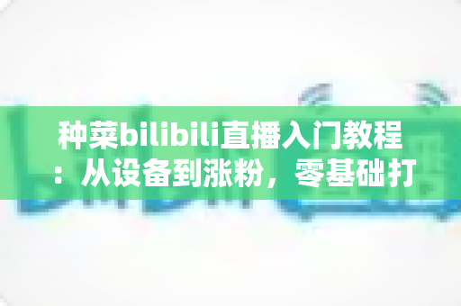 种菜bilibili直播入门教程:从设备到涨粉,零基础打造治愈系田园直播间的全流程指南 种菜bilibili直播入门教程:从设备到涨粉,零基础打造治愈系田园直播间的全流程指南