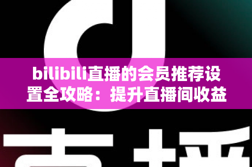 bilibili直播的会员推荐设置全攻略：提升直播间收益与粉丝粘性的实战指南