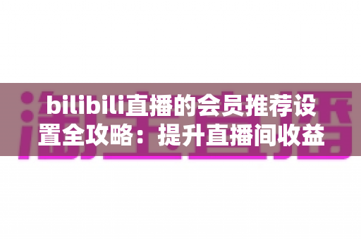 bilibili直播的会员推荐设置全攻略：提升直播间收益与粉丝粘性的实战指南