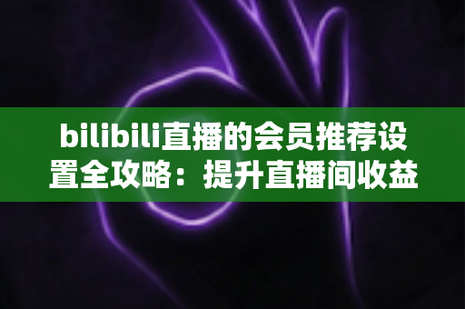 bilibili直播的会员推荐设置全攻略：提升直播间收益与粉丝粘性的实战指南