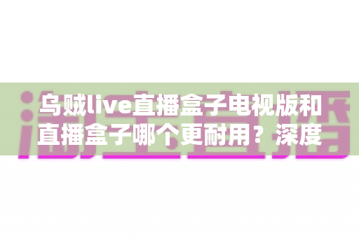 乌贼live直播盒子电视版和直播盒子哪个更耐用?深度对比解析助你选对不踩坑 乌贼live直播盒子电视版和直播盒子哪个更耐用?深度对比解析助你选对不踩坑