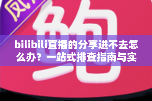 bilibili直播的分享进不去怎么办？一站式排查指南与实用解决技巧全解析