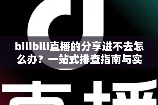 bilibili直播的分享进不去怎么办？一站式排查指南与实用解决技巧全解析