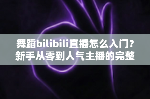舞蹈bilibili直播怎么入门？新手从零到人气主播的完整实战指南
