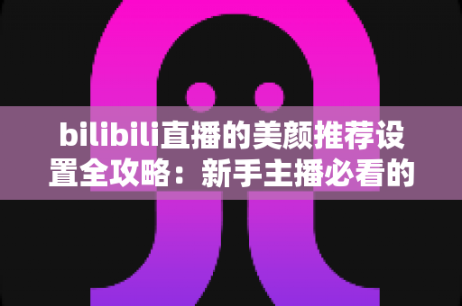 bilibili直播的美颜推荐设置全攻略:新手主播必看的自然上镜调参技巧与避坑指南 bilibili直播的美颜推荐设置全攻略:新手主播必看的自然上镜调参技巧与避坑指南