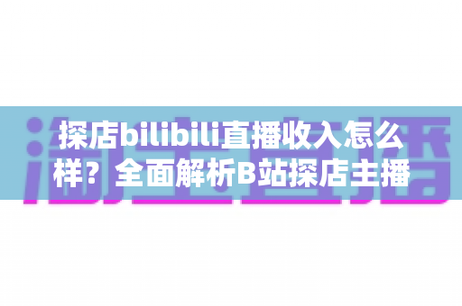 探店bilibili直播收入怎么样？全面解析B站探店主播的真实收益与变现之道