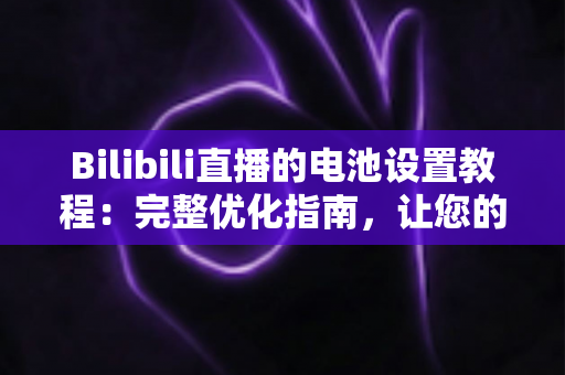 Bilibili直播的电池设置教程：完整优化指南，让您的直播更持久、更稳定