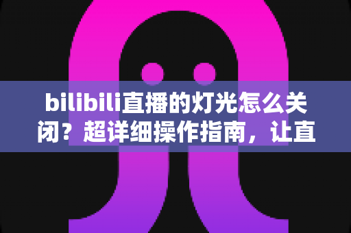 bilibili直播的灯光怎么关闭？超详细操作指南，让直播间恢复清爽干净