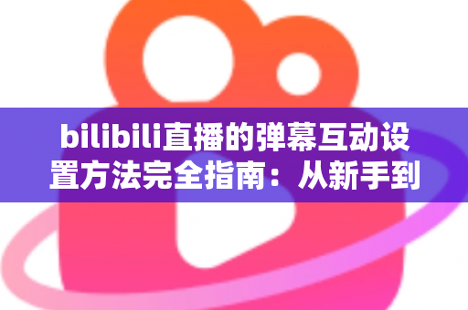 bilibili直播的弹幕互动设置方法完全指南：从新手到高手，轻松打造高人气互动直播间