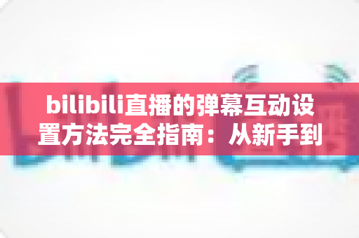 bilibili直播的弹幕互动设置方法完全指南：从新手到高手，轻松打造高人气互动直播间