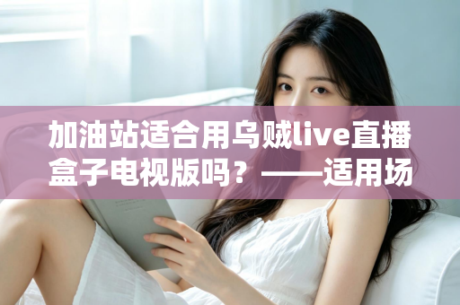 加油站适合用乌贼live直播盒子电视版吗?——适用场景、优势与注意事项全解析 加油站适合用乌贼live直播盒子电视版吗?——适用场景、优势与注意事项全解析