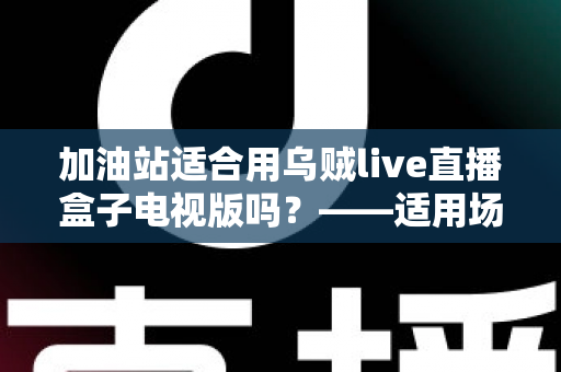 加油站适合用乌贼live直播盒子电视版吗？——适用场景、优势与注意事项全解析