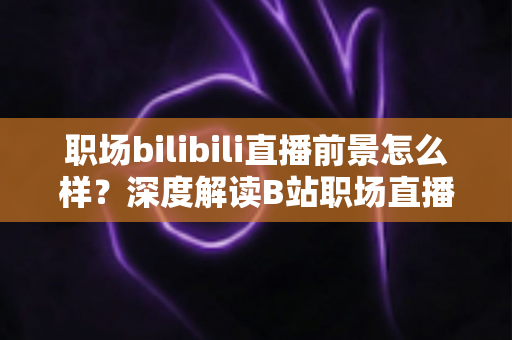 职场bilibili直播前景怎么样？深度解读B站职场直播的发展潜力与变现之道