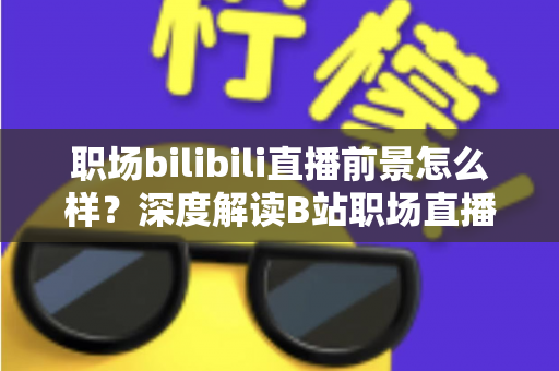 职场bilibili直播前景怎么样？深度解读B站职场直播的发展潜力与变现之道