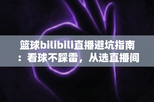 篮球bilibili直播避坑指南：看球不踩雷，从选直播间到防诈骗的全方位观赛攻略