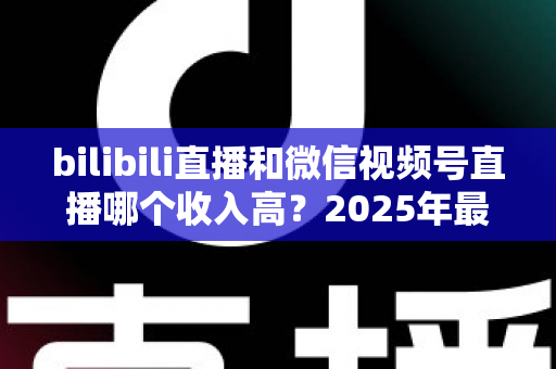bilibili直播和微信视频号直播哪个收入高?2025年最新平台收益深度对比与变现攻略 bilibili直播和微信视频号直播哪个收入高?2025年最新平台收益深度对比与变现攻略
