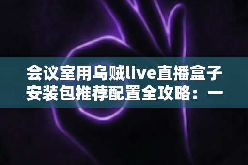 会议室用乌贼live直播盒子安装包推荐配置全攻略:一步到位打造高清直播会议室 会议室用乌贼live直播盒子安装包推荐配置全攻略:一步到位打造高清直播会议室