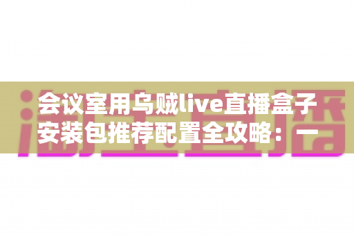 会议室用乌贼live直播盒子安装包推荐配置全攻略:一步到位打造高清直播会议室 会议室用乌贼live直播盒子安装包推荐配置全攻略:一步到位打造高清直播会议室