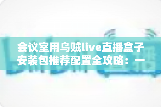会议室用乌贼live直播盒子安装包推荐配置全攻略:一步到位打造高清直播会议室 会议室用乌贼live直播盒子安装包推荐配置全攻略:一步到位打造高清直播会议室