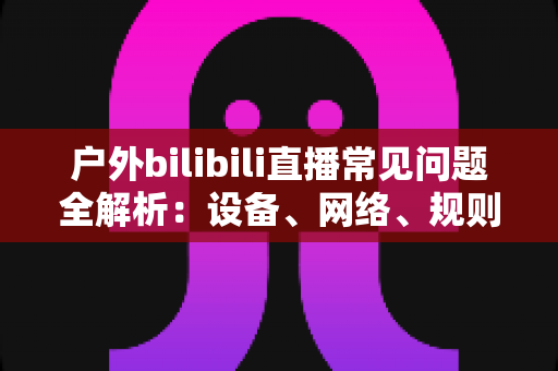 户外bilibili直播常见问题全解析：设备、网络、规则与涨粉技巧一站式指南