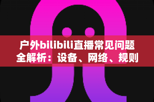户外bilibili直播常见问题全解析：设备、网络、规则与涨粉技巧一站式指南