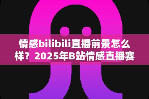 情感bilibili直播前景怎么样？2025年B站情感直播赛道深度解析与新人入局完全指南