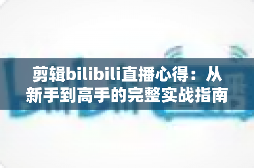 剪辑bilibili直播心得:从新手到高手的完整实战指南,手把手教你打造高播放量的二创视频 剪辑bilibili直播心得:从新手到高手的完整实战指南,手把手教你打造高播放量的二创视频