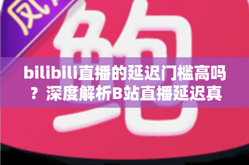 bilibili直播的延迟门槛高吗?深度解析B站直播延迟真相与优化全攻略 bilibili直播的延迟门槛高吗?深度解析B站直播延迟真相与优化全攻略