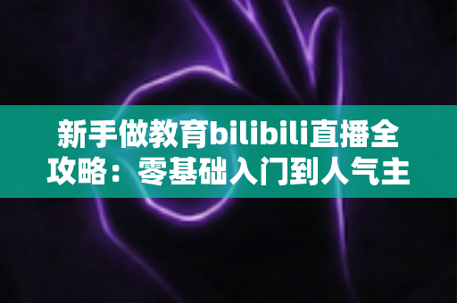 新手做教育bilibili直播全攻略：零基础入门到人气主播的实战指南