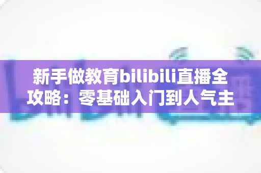 新手做教育bilibili直播全攻略：零基础入门到人气主播的实战指南