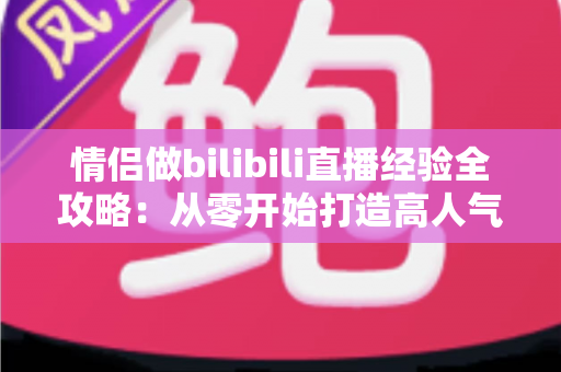 情侣做bilibili直播经验全攻略：从零开始打造高人气双人直播间的实用指南