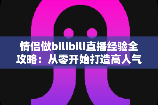 情侣做bilibili直播经验全攻略：从零开始打造高人气双人直播间的实用指南