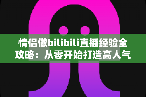 情侣做bilibili直播经验全攻略：从零开始打造高人气双人直播间的实用指南