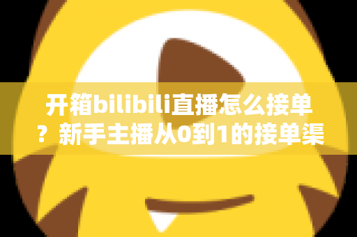 开箱bilibili直播怎么接单？新手主播从0到1的接单渠道、报价与变现全攻略