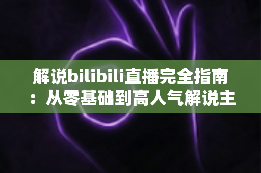 解说bilibili直播完全指南：从零基础到高人气解说主播的实战进阶攻略
