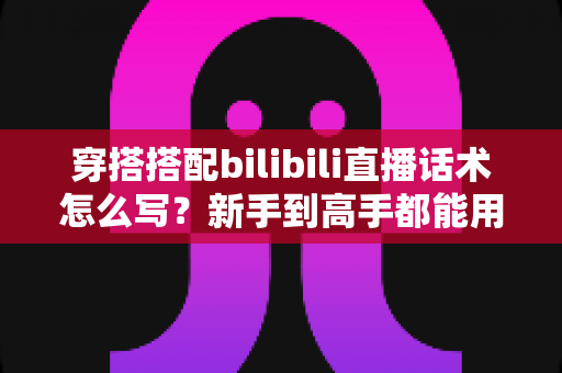 穿搭搭配bilibili直播话术怎么写？新手到高手都能用的完整话术指南