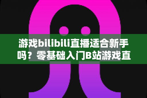 游戏bilibili直播适合新手吗？零基础入门B站游戏直播全攻略与真实体验解析