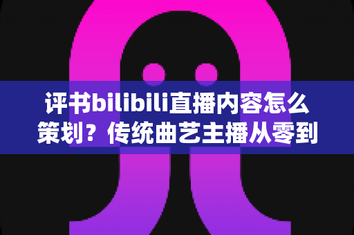 评书bilibili直播内容怎么策划？传统曲艺主播从零到爆款的直播内容规划全攻略