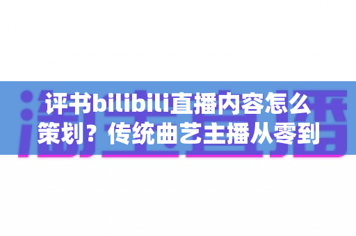 评书bilibili直播内容怎么策划？传统曲艺主播从零到爆款的直播内容规划全攻略