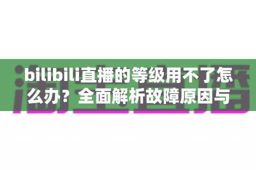 bilibili直播的等级用不了怎么办?全面解析故障原因与实用解决方案大全 bilibili直播的等级用不了怎么办?全面解析故障原因与实用解决方案大全