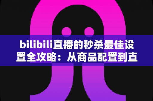 bilibili直播的秒杀最佳设置全攻略：从商品配置到直播间氛围的实战指南，助你销量翻倍