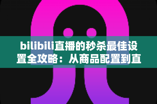 bilibili直播的秒杀最佳设置全攻略：从商品配置到直播间氛围的实战指南，助你销量翻倍
