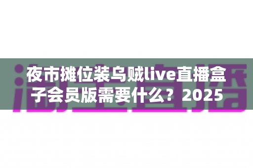 夜市摊位装乌贼live直播盒子会员版需要什么?2025最新开通条件与全套设备清单指南 夜市摊位装乌贼live直播盒子会员版需要什么?2025最新开通条件与全套设备清单指南