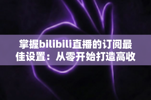 掌握bilibili直播的订阅最佳设置:从零开始打造高收益直播间的完整指南 掌握bilibili直播的订阅最佳设置:从零开始打造高收益直播间的完整指南