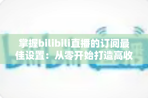 掌握bilibili直播的订阅最佳设置:从零开始打造高收益直播间的完整指南 掌握bilibili直播的订阅最佳设置:从零开始打造高收益直播间的完整指南