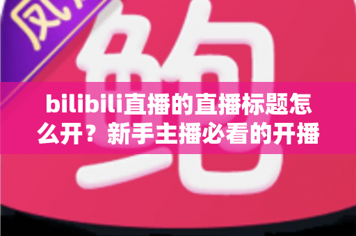 bilibili直播的直播标题怎么开?新手主播必看的开播标题设置方法与爆款标题撰写技巧详解 bilibili直播的直播标题怎么开?新手主播必看的开播标题设置方法与爆款标题撰写技巧详解