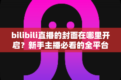 bilibili直播的封面在哪里开启?新手主播必看的全平台封面设置详细教程 bilibili直播的封面在哪里开启?新手主播必看的全平台封面设置详细教程