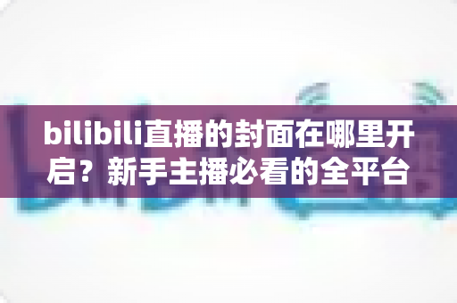 bilibili直播的封面在哪里开启?新手主播必看的全平台封面设置详细教程 bilibili直播的封面在哪里开启?新手主播必看的全平台封面设置详细教程