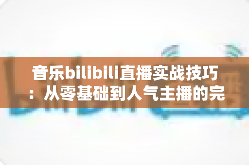 音乐bilibili直播实战技巧：从零基础到人气主播的完整进阶指南